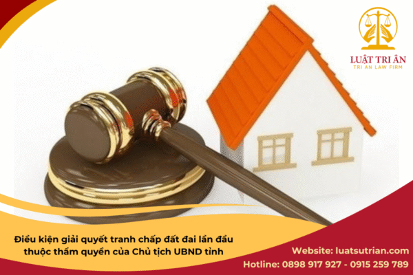 Điều kiện giải quyết tranh chấp đất đai lần đầu thuộc thẩm quyền của Chủ tịch UBND tỉnh